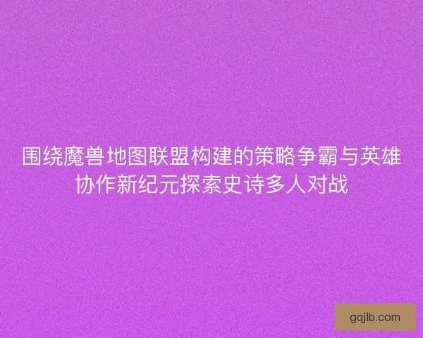 围绕魔兽地图联盟构建的策略争霸与英雄协作新纪元探索史诗多人对战