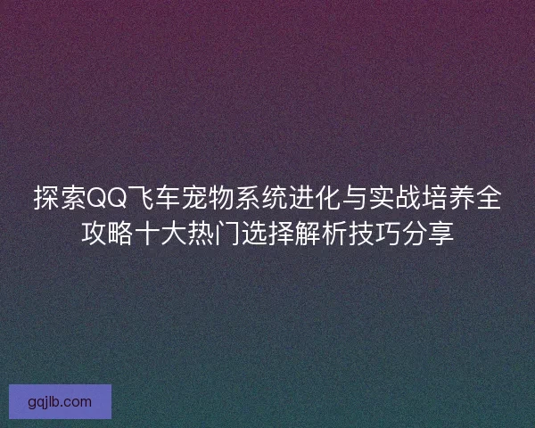 探索QQ飞车宠物系统进化与实战培养全攻略十大热门选择解析技巧分享