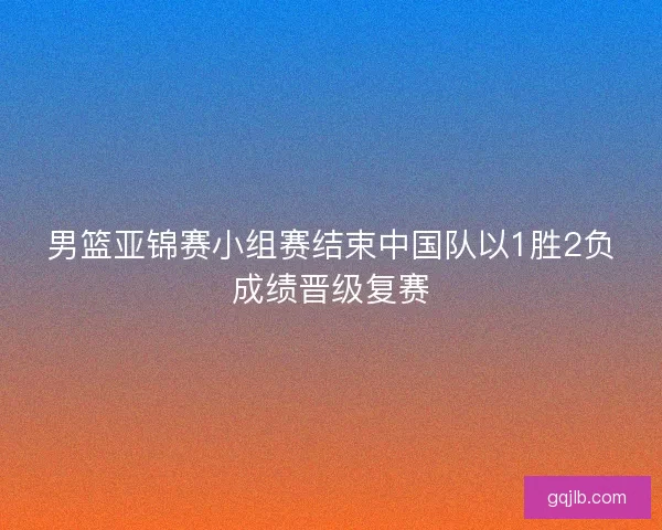 男篮亚锦赛小组赛结束中国队以1胜2负成绩晋级复赛
