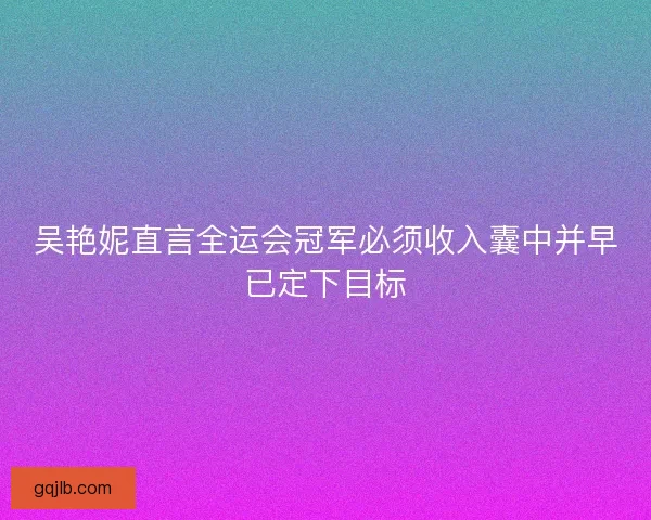 吴艳妮直言全运会冠军必须收入囊中并早已定下目标