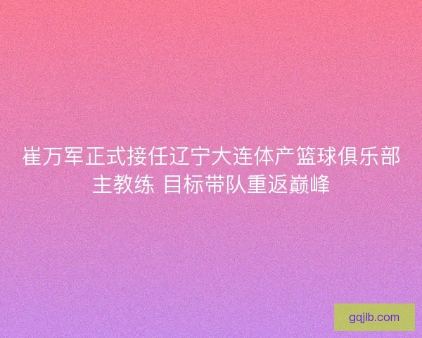 崔万军正式接任辽宁大连体产篮球俱乐部主教练 目标带队重返巅峰