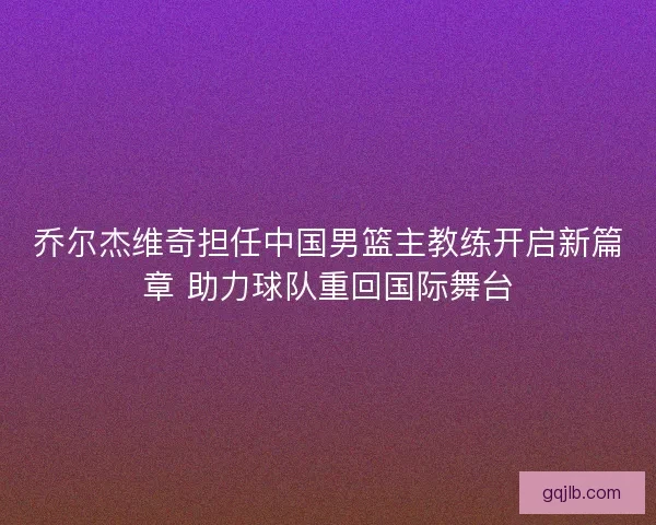乔尔杰维奇担任中国男篮主教练开启新篇章 助力球队重回国际舞台