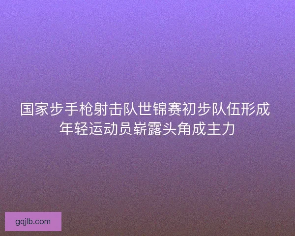 国家步手枪射击队世锦赛初步队伍形成 年轻运动员崭露头角成主力