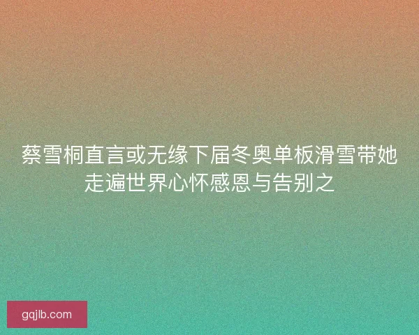 蔡雪桐直言或无缘下届冬奥单板滑雪带她走遍世界心怀感恩与告别之