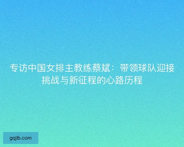 专访中国女排主教练蔡斌：带领球队迎接挑战与新征程的心路历程