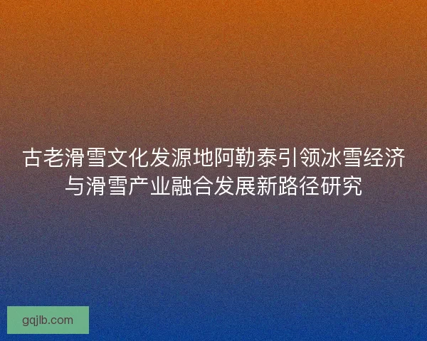 古老滑雪文化发源地阿勒泰引领冰雪经济与滑雪产业融合发展新路径研究