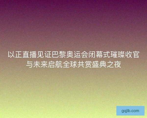 以正直播见证巴黎奥运会闭幕式璀璨收官与未来启航全球共赏盛典之夜