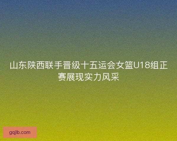 山东陕西联手晋级十五运会女篮U18组正赛展现实力风采
