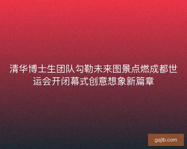清华博士生团队勾勒未来图景点燃成都世运会开闭幕式创意想象新篇章