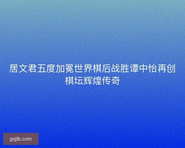 居文君五度加冕世界棋后战胜谭中怡再创棋坛辉煌传奇