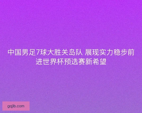 中国男足7球大胜关岛队 展现实力稳步前进世界杯预选赛新希望