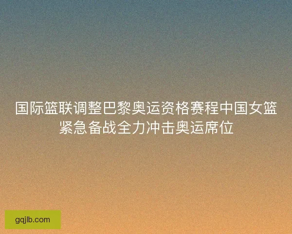国际篮联调整巴黎奥运资格赛程中国女篮紧急备战全力冲击奥运席位