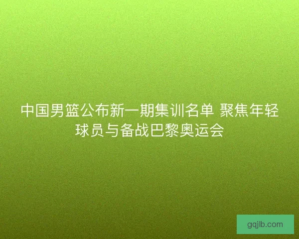 中国男篮公布新一期集训名单 聚焦年轻球员与备战巴黎奥运会